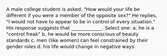 A male college student is asked, "How would your life be different if you were a member of the opposite sex?" He replies, "I would not have to appear to be in control of every situation." His response suggests that _____________. Select one: a. he is a "control freak" b. he would be more conscious of beauty standards c. men (like women) can feel constrained by their gender roles d. his life would change in negative ways