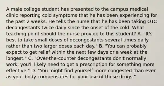 A male college student has presented to the campus medical clinic reporting cold symptoms that he has been experiencing for the past 2 weeks. He tells the nurse that he has been taking OTC decongestants twice daily since the onset of the cold. What teaching point should the nurse provide to this student? A. "It's best to take small doses of decongestants several times daily rather than two larger doses each day." B. "You can probably expect to get relief within the next few days or a week at the longest." C. "Over-the-counter decongestants don't normally work; you'll likely need to get a prescription for something more effective." D. "You might find yourself more congested than ever as your body compensates for your use of these drugs."