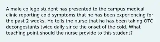 A male college student has presented to the campus medical clinic reporting cold symptoms that he has been experiencing for the past 2 weeks. He tells the nurse that he has been taking OTC decongestants twice daily since the onset of the cold. What teaching point should the nurse provide to this student?