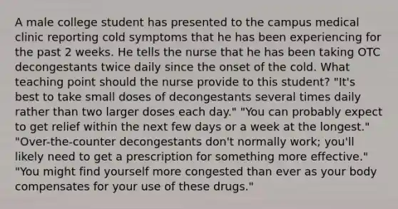 A male college student has presented to the campus medical clinic reporting cold symptoms that he has been experiencing for the past 2 weeks. He tells the nurse that he has been taking OTC decongestants twice daily since the onset of the cold. What teaching point should the nurse provide to this student? "It's best to take small doses of decongestants several times daily rather than two larger doses each day." "You can probably expect to get relief within the next few days or a week at the longest." "Over-the-counter decongestants don't normally work; you'll likely need to get a prescription for something more effective." "You might find yourself more congested than ever as your body compensates for your use of these drugs."