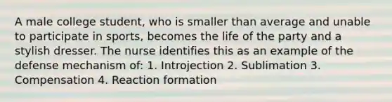 A male college student, who is smaller than average and unable to participate in sports, becomes the life of the party and a stylish dresser. The nurse identifies this as an example of the defense mechanism of: 1. Introjection 2. Sublimation 3. Compensation 4. Reaction formation