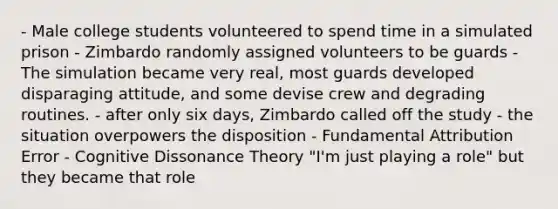 - Male college students volunteered to spend time in a simulated prison - Zimbardo randomly assigned volunteers to be guards - The simulation became very real, most guards developed disparaging attitude, and some devise crew and degrading routines. - after only six days, Zimbardo called off the study - the situation overpowers the disposition - Fundamental Attribution Error - Cognitive Dissonance Theory "I'm just playing a role" but they became that role