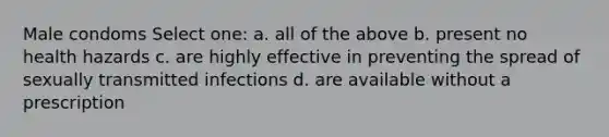 Male condoms Select one: a. all of the above b. present no health hazards c. are highly effective in preventing the spread of sexually transmitted infections d. are available without a prescription