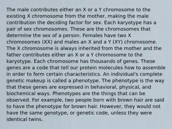 The male contributes either an X or a Y chromosome to the existing X chromosome from the mother, making the male contribution the deciding factor for sex. Each karyotype has a pair of sex chromosomes. These are the chromosomes that determine the sex of a person. Females have two X chromosomes (XX) and males an X and a Y (XY) chromosome. The X chromosome is always inherited from the mother and the father contributes either an X or a Y chromosome to the karyotype. Each chromosome has thousands of genes. These genes are a code that tell our protein molecules how to assemble in order to form certain characteristics. An individual's complete genetic makeup is called a phenotype. The phenotype is the way that these genes are expressed in behavioral, physical, and biochemical ways. Phenotypes are the things that can be observed. For example, two people born with brown hair are said to have the phenotype for brown hair. However, they would not have the same genotype, or genetic code, unless they were identical twins.