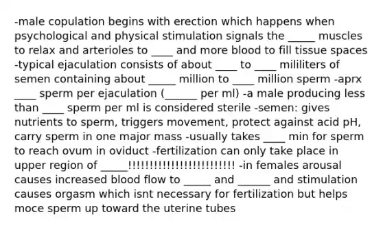 -male copulation begins with erection which happens when psychological and physical stimulation signals the _____ muscles to relax and arterioles to ____ and more blood to fill tissue spaces -typical ejaculation consists of about ____ to ____ mililiters of semen containing about _____ million to ____ million sperm -aprx ____ sperm per ejaculation (______ per ml) -a male producing less than ____ sperm per ml is considered sterile -semen: gives nutrients to sperm, triggers movement, protect against acid pH, carry sperm in one major mass -usually takes ____ min for sperm to reach ovum in oviduct -fertilization can only take place in upper region of _____!!!!!!!!!!!!!!!!!!!!!!!!! -in females arousal causes increased blood flow to _____ and ______ and stimulation causes orgasm which isnt necessary for fertilization but helps moce sperm up toward the uterine tubes