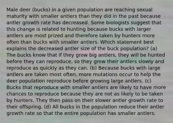 Male deer (bucks) in a given population are reaching sexual maturity with smaller antlers than they did in the past because antler growth rate has decreased. Some biologists suggest that this change is related to hunting because bucks with larger antlers are most prized and therefore taken by hunters more often than bucks with smaller antlers. Which statement best explains the decreased antler size of the buck population? (a) The bucks know that if they grow big antlers, they will be hunted before they can reproduce, so they grow their antlers slowly and reproduce as quickly as they can. (b) Because bucks with large antlers are taken most often, more mutations occur to help the deer population reproduce before growing large antlers. (c) Bucks that reproduce with smaller antlers are likely to have more chances to reproduce because they are not as likely to be taken by hunters. They then pass on their slower antler growth rate to their offspring. (d) All bucks in the population reduce their antler growth rate so that the entire population has smaller antlers.