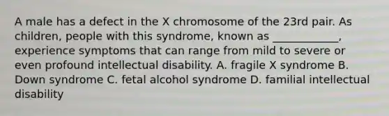 A male has a defect in the X chromosome of the 23rd pair. As children, people with this syndrome, known as ____________, experience symptoms that can range from mild to severe or even profound intellectual disability. A. fragile X syndrome B. Down syndrome C. fetal alcohol syndrome D. familial intellectual disability