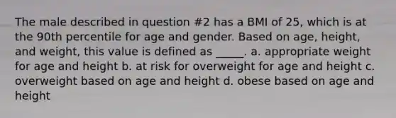 The male described in question #2 has a BMI of 25, which is at the 90th percentile for age and gender. Based on age, height, and weight, this value is defined as _____. a. appropriate weight for age and height b. at risk for overweight for age and height c. overweight based on age and height d. obese based on age and height