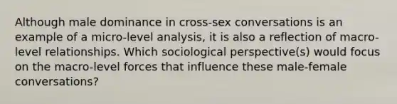 Although male dominance in cross-sex conversations is an example of a micro-level analysis, it is also a reflection of macro-level relationships. Which sociological perspective(s) would focus on the macro-level forces that influence these male-female conversations?