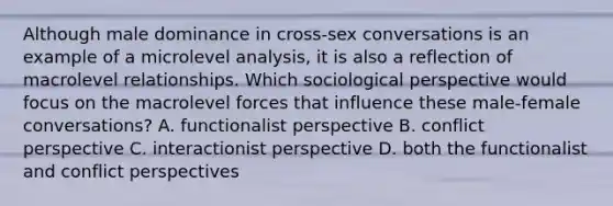 Although male dominance in cross-sex conversations is an example of a microlevel analysis, it is also a reflection of macrolevel relationships. Which sociological perspective would focus on the macrolevel forces that influence these male-female conversations? A. functionalist perspective B. conflict perspective C. interactionist perspective D. both the functionalist and conflict perspectives