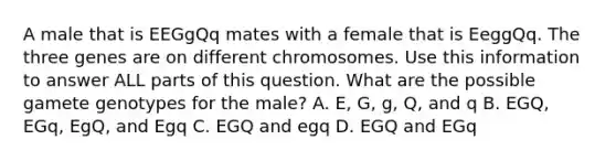 A male that is EEGgQq mates with a female that is EeggQq. The three genes are on different chromosomes. Use this information to answer ALL parts of this question. What are the possible gamete genotypes for the male? A. E, G, g, Q, and q B. EGQ, EGq, EgQ, and Egq C. EGQ and egq D. EGQ and EGq