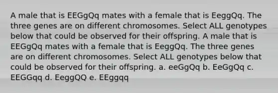 A male that is EEGgQq mates with a female that is EeggQq. The three genes are on different chromosomes. Select ALL genotypes below that could be observed for their offspring. A male that is EEGgQq mates with a female that is EeggQq. The three genes are on different chromosomes. Select ALL genotypes below that could be observed for their offspring. a. eeGgQq b. EeGgQq c. EEGGqq d. EeggQQ e. EEggqq