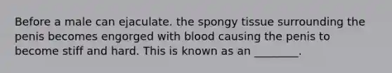 Before a male can ejaculate. the spongy tissue surrounding the penis becomes engorged with blood causing the penis to become stiff and hard. This is known as an ________.