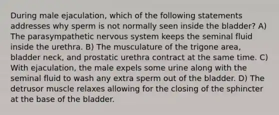 During male ejaculation, which of the following statements addresses why sperm is not normally seen inside the bladder? A) The parasympathetic nervous system keeps the seminal fluid inside the urethra. B) The musculature of the trigone area, bladder neck, and prostatic urethra contract at the same time. C) With ejaculation, the male expels some urine along with the seminal fluid to wash any extra sperm out of the bladder. D) The detrusor muscle relaxes allowing for the closing of the sphincter at the base of the bladder.