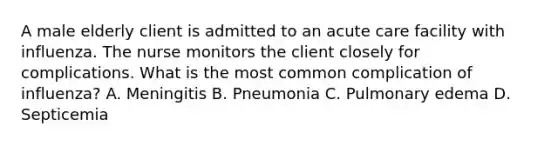 A male elderly client is admitted to an acute care facility with influenza. The nurse monitors the client closely for complications. What is the most common complication of influenza? A. Meningitis B. Pneumonia C. Pulmonary edema D. Septicemia