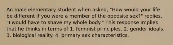 An male elementary student when asked, "How would your life be different if you were a member of the opposite sex?" replies, "I would have to shave my whole body." This response implies that he thinks in terms of 1. feminist principles. 2. gender ideals. 3. biological reality. 4. primary sex characteristics.