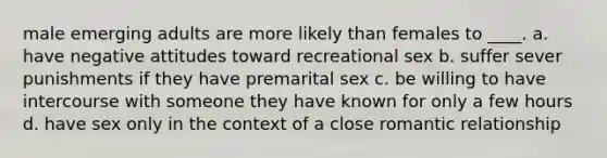 male emerging adults are more likely than females to ____. a. have negative attitudes toward recreational sex b. suffer sever punishments if they have premarital sex c. be willing to have intercourse with someone they have known for only a few hours d. have sex only in the context of a close romantic relationship