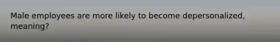 Male employees are more likely to become depersonalized, meaning?