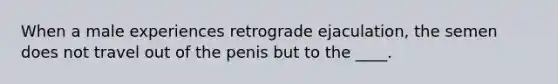 When a male experiences retrograde ejaculation, the semen does not travel out of the penis but to the ____.