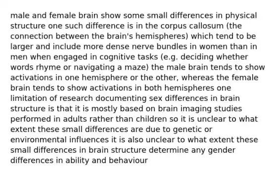 male and female brain show some small differences in physical structure one such difference is in the corpus callosum (the connection between <a href='https://www.questionai.com/knowledge/kLMtJeqKp6-the-brain' class='anchor-knowledge'>the brain</a>'s hemispheres) which tend to be larger and include more dense nerve bundles in women than in men when engaged in cognitive tasks (e.g. deciding whether words rhyme or navigating a maze) the male brain tends to show activations in one hemisphere or the other, whereas the female brain tends to show activations in both hemispheres one limitation of research documenting sex differences in <a href='https://www.questionai.com/knowledge/ktoMcX4mpZ-brain-structure' class='anchor-knowledge'>brain structure</a> is that it is mostly based on brain imaging studies performed in adults rather than children so it is unclear to what extent these small differences are due to genetic or environmental influences it is also unclear to what extent these small differences in brain structure determine any gender differences in ability and behaviour