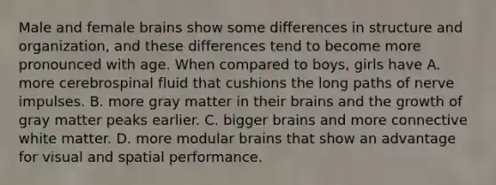 Male and female brains show some differences in structure and organization, and these differences tend to become more pronounced with age. When compared to boys, girls have A. more cerebrospinal fluid that cushions the long paths of nerve impulses. B. more gray matter in their brains and the growth of gray matter peaks earlier. C. bigger brains and more connective white matter. D. more modular brains that show an advantage for visual and spatial performance.