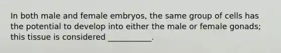 In both male and female embryos, the same group of cells has the potential to develop into either the male or female gonads; this tissue is considered ___________.