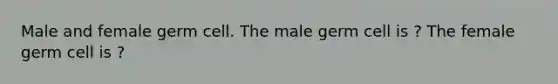 Male and female germ cell. The male germ cell is ? The female germ cell is ?