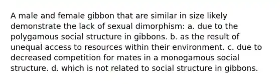 A male and female gibbon that are similar in size likely demonstrate the lack of sexual dimorphism: a. due to the polygamous social structure in gibbons. b. as the result of unequal access to resources within their environment. c. due to decreased competition for mates in a monogamous social structure. d. which is not related to social structure in gibbons.