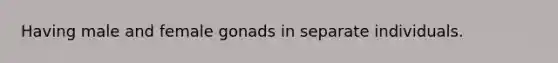 Having male and female gonads in separate individuals.