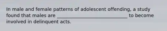 In male and female patterns of adolescent offending, a study found that males are ______________________________ to become involved in delinquent acts.