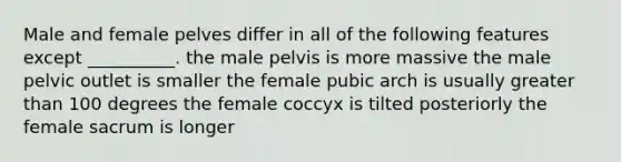 Male and female pelves differ in all of the following features except __________. the male pelvis is more massive the male pelvic outlet is smaller the female pubic arch is usually greater than 100 degrees the female coccyx is tilted posteriorly the female sacrum is longer