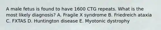 A male fetus is found to have 1600 CTG repeats. What is the most likely diagnosis? A. Fragile X syndrome B. Friedreich ataxia C. FXTAS D. Huntington disease E. Myotonic dystrophy