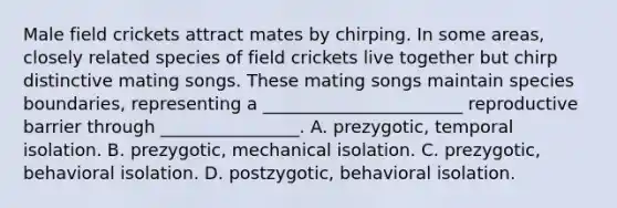 Male field crickets attract mates by chirping. In some areas, closely related species of field crickets live together but chirp distinctive mating songs. These mating songs maintain species boundaries, representing a _______________________ reproductive barrier through ________________. A. prezygotic, temporal isolation. B. prezygotic, mechanical isolation. C. prezygotic, behavioral isolation. D. postzygotic, behavioral isolation.