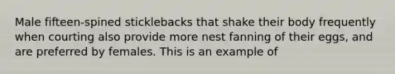 Male fifteen-spined sticklebacks that shake their body frequently when courting also provide more nest fanning of their eggs, and are preferred by females. This is an example of