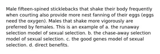 Male fifteen-spined sticklebacks that shake their body frequently when courting also provide more nest fanning of their eggs (eggs need the oxygen). Males that shake more vigorously are preferred by females. This is an example of a. the runaway selection model of sexual selection. b. the chase-away selection model of sexual selection. c. the good genes model of sexual selection. d. direct benefits.