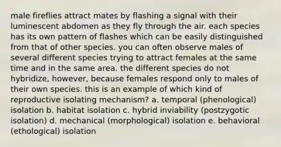 male fireflies attract mates by flashing a signal with their luminescent abdomen as they fly through the air. each species has its own pattern of flashes which can be easily distinguished from that of other species. you can often observe males of several different species trying to attract females at the same time and in the same area. the different species do not hybridize, however, because females respond only to males of their own species. this is an example of which kind of reproductive isolating mechanism? a. temporal (phenological) isolation b. habitat isolation c. hybrid inviability (postzygotic isolation) d. mechanical (morphological) isolation e. behavioral (ethological) isolation