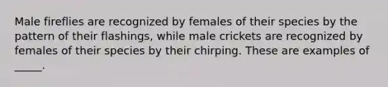 Male fireflies are recognized by females of their species by the pattern of their flashings, while male crickets are recognized by females of their species by their chirping. These are examples of _____.