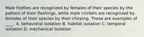 Male fireflies are recognized by females of their species by the pattern of their flashings, while male crickets are recognized by females of their species by their chirping. These are examples of ____. A. behavioral isolation B. habitat isolation C. temporal isolation D. mechanical isolation