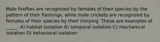 Male fireflies are recognized by females of their species by the pattern of their flashings, while male crickets are recognized by females of their species by their chirping. These are examples of _____. A) habitat isolation B) temporal isolation C) mechanical isolation D) behavioral isolation