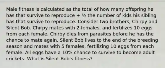 Male fitness is calculated as the total of how many offspring he has that survive to reproduce + ½ the number of kids his sibling has that survive to reproduce. Consider two brothers, Chirpy and Silent Bob. Chirpy mates with 2 females, and fertilizes 10 eggs from each female. Chirpy dies from parasites before he has the chance to mate again. Silent Bob lives to the end of the breeding season and mates with 5 females, fertilizing 10 eggs from each female. All eggs have a 10% chance to survive to become adult crickets. What is Silent Bob's fitness?