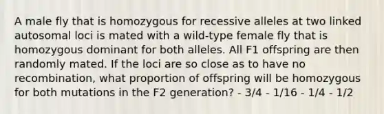 A male fly that is homozygous for recessive alleles at two linked autosomal loci is mated with a wild-type female fly that is homozygous dominant for both alleles. All F1 offspring are then randomly mated. If the loci are so close as to have no recombination, what proportion of offspring will be homozygous for both mutations in the F2 generation? - 3/4 - 1/16 - 1/4 - 1/2