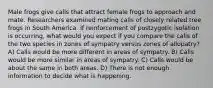 Male frogs give calls that attract female frogs to approach and mate. Researchers examined mating calls of closely related tree frogs in South America. If reinforcement of postzygotic isolation is occurring, what would you expect if you compare the calls of the two species in zones of sympatry versus zones of allopatry? A) Calls would be more different in areas of sympatry. B) Calls would be more similar in areas of sympatry. C) Calls would be about the same in both areas. D) There is not enough information to decide what is happening.