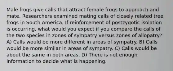 Male frogs give calls that attract female frogs to approach and mate. Researchers examined mating calls of closely related tree frogs in South America. If reinforcement of postzygotic isolation is occurring, what would you expect if you compare the calls of the two species in zones of sympatry versus zones of allopatry? A) Calls would be more different in areas of sympatry. B) Calls would be more similar in areas of sympatry. C) Calls would be about the same in both areas. D) There is not enough information to decide what is happening.