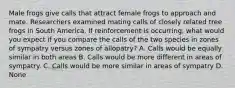 Male frogs give calls that attract female frogs to approach and mate. Researchers examined mating calls of closely related tree frogs in South America. If reinforcement is occurring, what would you expect if you compare the calls of the two species in zones of sympatry versus zones of allopatry? A. Calls would be equally similar in both areas B. Calls would be more different in areas of sympatry. C. Calls would be more similar in areas of sympatry D. None