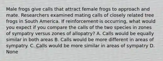 Male frogs give calls that attract female frogs to approach and mate. Researchers examined mating calls of closely related tree frogs in South America. If reinforcement is occurring, what would you expect if you compare the calls of the two species in zones of sympatry versus zones of allopatry? A. Calls would be equally similar in both areas B. Calls would be more different in areas of sympatry. C. Calls would be more similar in areas of sympatry D. None