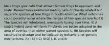 Male frogs give calls that attract female frogs to approach and mate. Researchers examined mating calls of closely related but separate species of tree frogs in South America. What outcomes could possibly occur where the ranges of two species overlap? I) The species will interbreed, eventually fusing over time. II) A stable hybrid zone will form if hybrids are better adapted to the area of overlap than either parent species is. III) Species will continue to diverge and be isolated by behavioral or genetic mechanisms. A) I B) II C) III D) I, II, and III