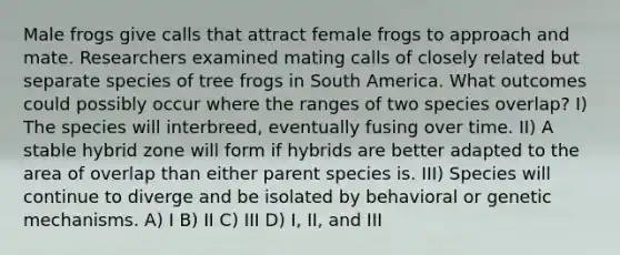 Male frogs give calls that attract female frogs to approach and mate. Researchers examined mating calls of closely related but separate species of tree frogs in South America. What outcomes could possibly occur where the ranges of two species overlap? I) The species will interbreed, eventually fusing over time. II) A stable hybrid zone will form if hybrids are better adapted to the area of overlap than either parent species is. III) Species will continue to diverge and be isolated by behavioral or genetic mechanisms. A) I B) II C) III D) I, II, and III