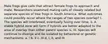 Male frogs give calls that attract female frogs to approach and mate. Researchers examined mating calls of closely related but separate species of tree frogs in South America. What outcomes could possibly occur where the ranges of two species overlap? I. The species will interbreed, eventually fusing over time. II. A stable hybrid zone will form if hybrids are better adapted to the area of overlap than either parent species is. III. Species will continue to diverge and be isolated by behavioral or genetic mechanisms. a. I b. II c. III d. I, II, and III