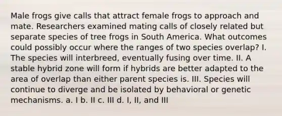 Male frogs give calls that attract female frogs to approach and mate. Researchers examined mating calls of closely related but separate species of tree frogs in South America. What outcomes could possibly occur where the ranges of two species overlap? I. The species will interbreed, eventually fusing over time. II. A stable hybrid zone will form if hybrids are better adapted to the area of overlap than either parent species is. III. Species will continue to diverge and be isolated by behavioral or genetic mechanisms. a. I b. II c. III d. I, II, and III