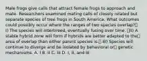 Male frogs give calls that attract female frogs to approach and mate. Researchers examined mating calls of closely related but separate species of tree frogs in South America. What outcomes could possibly occur where the ranges of two species overlap? I) The species will interbreed, eventually fusing over time. II) A stable hybrid zone will form if hybrids are better adapted to the area of overlap than either parent species is. III) Species will continue to diverge and be isolated by behavioral or genetic mechanisms. A. I B. II C. III D. I, II, and III